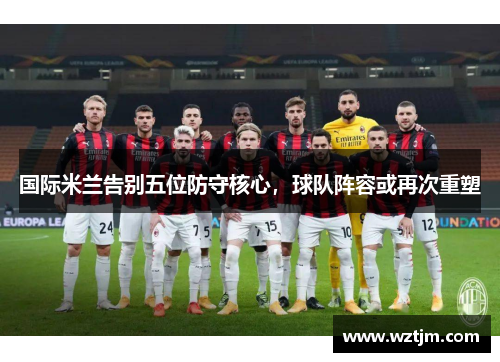 国际米兰告别五位防守核心，球队阵容或再次重塑