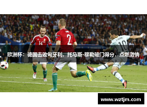欧洲杯：德国击败匈牙利，托马斯-穆勒破门得分，点燃激情