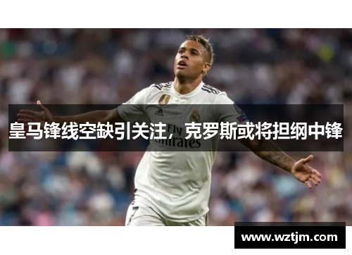 皇马锋线空缺引关注，克罗斯或将担纲中锋