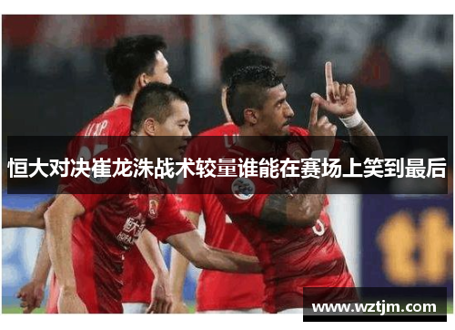 恒大对决崔龙洙战术较量谁能在赛场上笑到最后